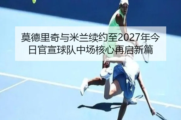 莫德里奇与米兰续约至2027年今日官宣球队中场核心再启新篇